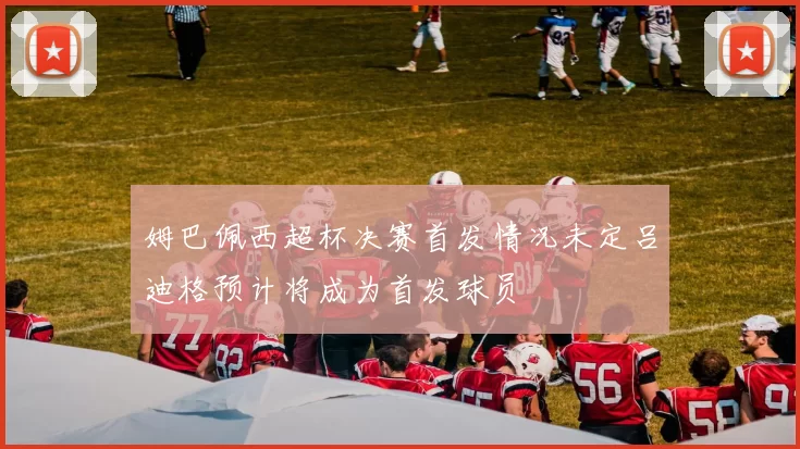 姆巴佩西超杯决赛首发情况未定吕迪格预计将成为首发球员