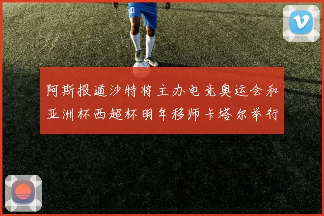 阿斯报道沙特将主办电竞奥运会和亚洲杯西超杯明年移师卡塔尔举行