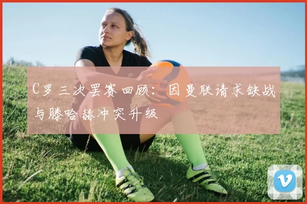C罗三次罢赛回顾：因曼联请求缺战与滕哈赫冲突升级