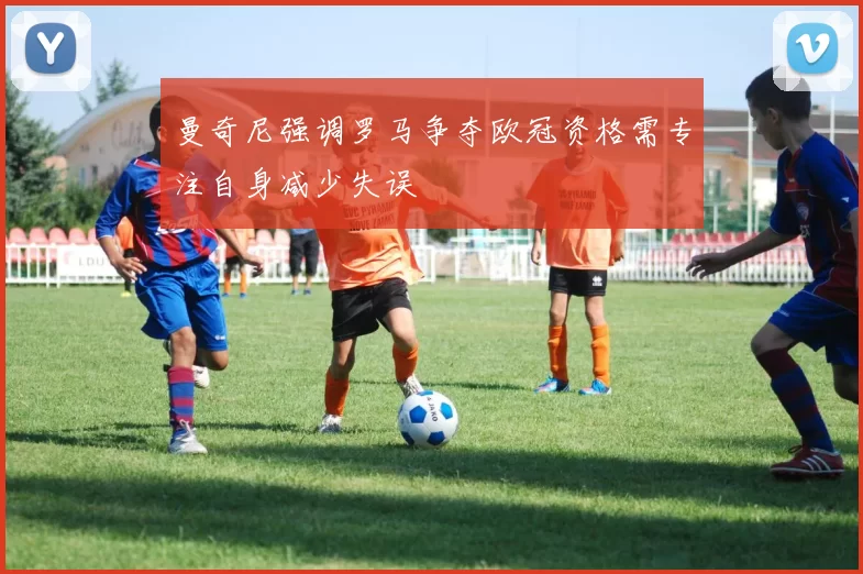 曼奇尼强调罗马争夺欧冠资格需专注自身减少失误