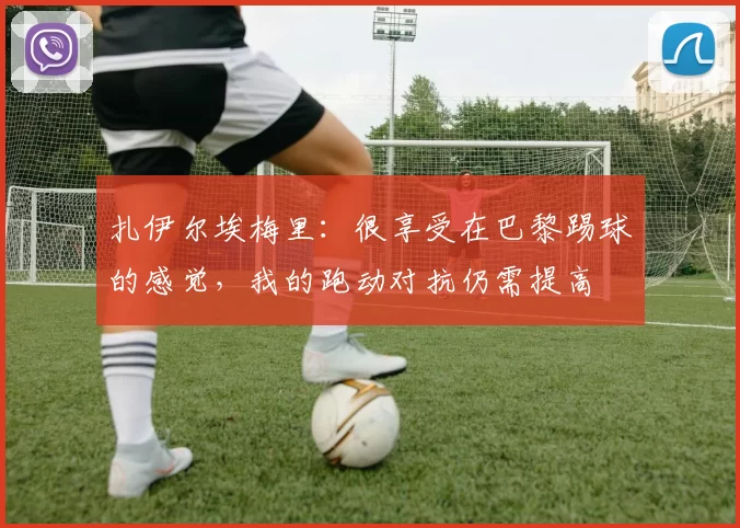 扎伊尔埃梅里：很享受在巴黎踢球的感觉，我的跑动对抗仍需提高