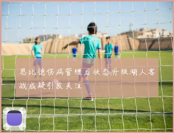 恩比德伤病管理后状态升级湖人客战成疑引发关注