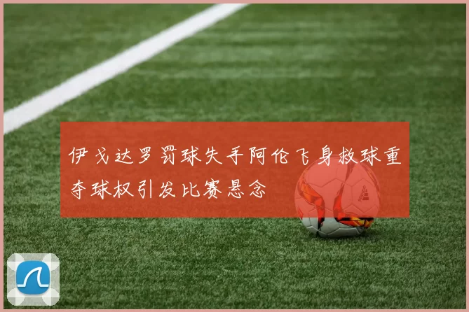 伊戈达罗罚球失手阿伦飞身救球重夺球权引发比赛悬念